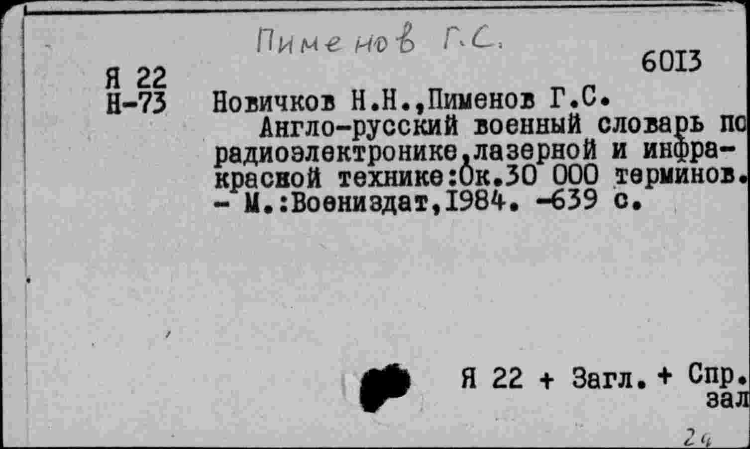 ﻿Пименов Г^С,
Я 22 Н-73
6013
Новичков Н.Н.,Пименов Г.С.
Англо-русский военный словарь п< радиоэлектронике.лазерной и инфракрасной технике:0к.30 000 терминов - М.:Воениздат,1984, -639 с.
Я 22 + Загл. + Спр.
зал